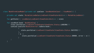 class BookFormViewModel(private val useCase: SaveBookUseCase) : ViewModel() {
private val state: MutableLiveData<LiveEvent<ViewState<Unit>>> = MutableLiveData()
fun getState(): LiveData<LiveEvent<ViewState<Unit>>> = state
fun saveBook(book: BookBinding) {
state.postValue(LiveEvent(ViewState(ViewState.Status.LOADING)))
useCase.execute(BookConverter.toData(book),
{
state.postValue(LiveEvent(ViewState(ViewState.Status.SUCCESS)))
},
{ e ->
state.postValue(LiveEvent(ViewState(ViewState.Status.ERROR, error = e)))
}
)
}
 