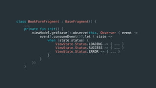class BookFormFragment : BaseFragment() {
...
private fun init() {
viewModel.getState().observe(this, Observer { event ->
event?.consumeEvent()?.let { state ->
when (state.status) {
ViewState.Status.LOADING -> { ... }
ViewState.Status.SUCCESS -> { ... }
ViewState.Status.ERROR -> { ... }
}
}
})
}
 