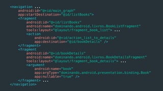 <navigation ...
android:id="@+id/main_graph"
app:startDestination="@id/listBooks">
<fragment
android:id="@+id/listBooks"
android:name="dominando.android.livros.BookListFragment"
tools:layout="@layout/fragment_book_list"> ...
<action
android:id="@+id/action_list_to_details"
app:destination="@id/bookDetails" />
</fragment>
<fragment
android:id="@+id/bookDetails"
android:name="dominando.android.livros.BookDetailsFragment"
tools:layout="@layout/fragment_book_details"> ...
<argument
android:name="book"
app:argType="dominando.android.presentation.binding.Book"
app:nullable="true" />
</fragment> ...
</navigation>
 