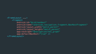 <FrameLayout ...>
<fragment
android:id="@+id/navHost"
android:name="androidx.navigation.fragment.NavHostFragment"
android:layout_width="match_parent"
android:layout_height="match_parent"
app:navGraph="@navigation/nav_graph"
app:defaultNavHost="true" />
</FrameLayout>
 