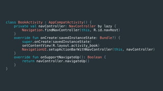 class BookActivity : AppCompatActivity() {
private val navController: NavController by lazy {
Navigation.findNavController(this, R.id.navHost)
}
override fun onCreate(savedInstanceState: Bundle?) {
super.onCreate(savedInstanceState)
setContentView(R.layout.activity_book)
NavigationUI.setupActionBarWithNavController(this, navController)
}
override fun onSupportNavigateUp(): Boolean {
return navController.navigateUp()
}
}
 