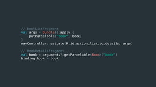 // BookListFragment
val args = Bundle().apply {
putParcelable("book", book)
}
navController.navigate(R.id.action_list_to_details, args)
// BookDetailsFragment
val book = arguments?.getParcelable<Book>("book")
binding.book = book
 