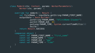 class MyWork(ctx: Context, params: WorkerParameters):
Worker(ctx, params) {
override fun doWork(): Result {
val firstName = inputData.getString(PARAM_FIRST_NAME)
outputData = Data.Builder()
.putString(PARAM_NAME, "$firstName Glauber")
.putInt(PARAM_AGE, 35)
.putLong(PARAM_TIME, System.currentTimeMillis())
.build()
return Result.SUCCESS
}
companion object {
const val PARAM_FIRST_NAME = "first_name"
const val PARAM_NAME = "name"
const val PARAM_AGE = "age"
const val PARAM_TIME = "time"
}
}
 