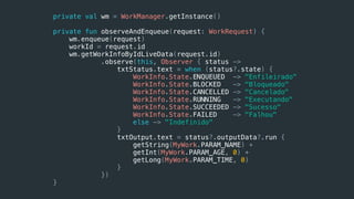 private val wm = WorkManager.getInstance()
private fun observeAndEnqueue(request: WorkRequest) {
wm.enqueue(request)
workId = request.id
wm.getWorkInfoByIdLiveData(request.id)
.observe(this, Observer { status ->
txtStatus.text = when (status?.state) {
WorkInfo.State.ENQUEUED -> "Enfileirado"
WorkInfo.State.BLOCKED -> "Bloqueado"
WorkInfo.State.CANCELLED -> "Cancelado"
WorkInfo.State.RUNNING -> "Executando"
WorkInfo.State.SUCCEEDED -> "Sucesso"
WorkInfo.State.FAILED -> "Falhou"
else -> "Indefinido"
}
txtOutput.text = status?.outputData?.run {
getString(MyWork.PARAM_NAME) +
getInt(MyWork.PARAM_AGE, 0) +
getLong(MyWork.PARAM_TIME, 0)
}
})
}
 