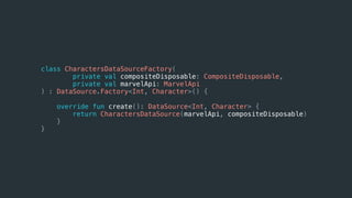 class CharactersDataSourceFactory(
private val compositeDisposable: CompositeDisposable,
private val marvelApi: MarvelApi
) : DataSource.Factory<Int, Character>() {
override fun create(): DataSource<Int, Character> {
return CharactersDataSource(marvelApi, compositeDisposable)
}
}
 