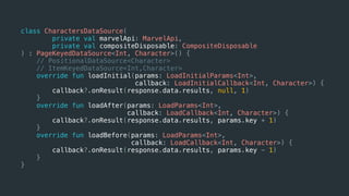 class CharactersDataSource(
private val marvelApi: MarvelApi,
private val compositeDisposable: CompositeDisposable
) : PageKeyedDataSource<Int, Character>() {
// PositionalDataSource<Character>
// ItemKeyedDataSource<Int,Character>
override fun loadInitial(params: LoadInitialParams<Int>,
callback: LoadInitialCallback<Int, Character>) {
callback?.onResult(response.data.results, null, 1)
}
override fun loadAfter(params: LoadParams<Int>,
callback: LoadCallback<Int, Character>) {
callback?.onResult(response.data.results, params.key + 1)
}
override fun loadBefore(params: LoadParams<Int>,
callback: LoadCallback<Int, Character>) {
callback?.onResult(response.data.results, params.key - 1)
}
}
 