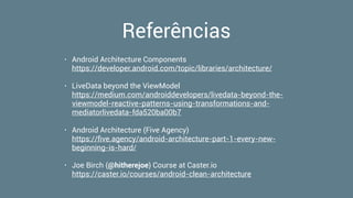 Referências
• Android Architecture Components 
https://developer.android.com/topic/libraries/architecture/
• LiveData beyond the ViewModel 
https://medium.com/androiddevelopers/livedata-beyond-the-
viewmodel-reactive-patterns-using-transformations-and-
mediatorlivedata-fda520ba00b7
• Android Architecture (Five Agency) 
https://ﬁve.agency/android-architecture-part-1-every-new-
beginning-is-hard/
• Joe Birch (@hitherejoe) Course at Caster.io 
https://caster.io/courses/android-clean-architecture
 