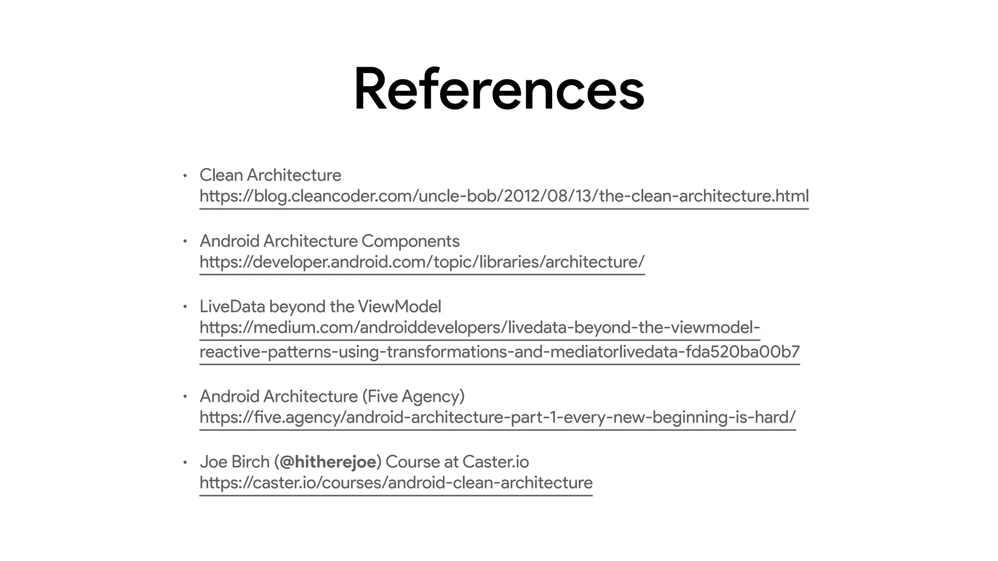 References
• Clean Architecture 
https://blog.cleancoder.com/uncle-bob/2012/08/13/the-clean-architecture.html
• Android Architecture Components 
https://developer.android.com/topic/libraries/architecture/
• LiveData beyond the ViewModel 
https://medium.com/androiddevelopers/livedata-beyond-the-viewmodel-
reactive-patterns-using-transformations-and-mediatorlivedata-fda520ba00b7
• Android Architecture (Five Agency) 
https://five.agency/android-architecture-part-1-every-new-beginning-is-hard/
• Joe Birch (@hitherejoe) Course at Caster.io 
https://caster.io/courses/android-clean-architecture
 