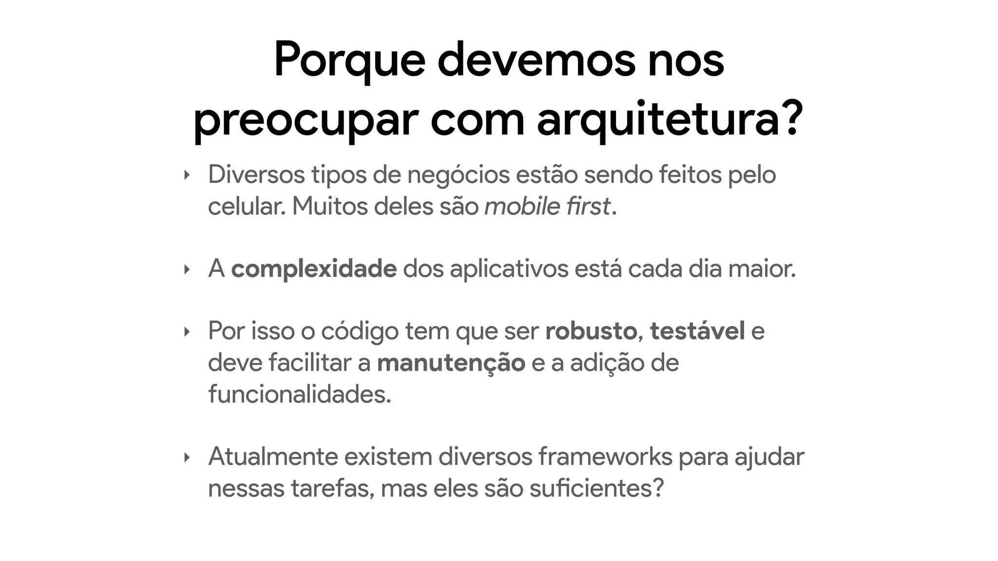 Porque devemos nos
preocupar com arquitetura?
‣ Diversos tipos de negócios estão sendo feitos pelo
celular. Muitos deles são mobile first.
‣ A complexidade dos aplicativos está cada dia maior.
‣ Por isso o código tem que ser robusto, testável e
deve facilitar a manutenção e a adição de
funcionalidades.
‣ Atualmente existem diversos frameworks para ajudar
nessas tarefas, mas eles são suficientes?
 