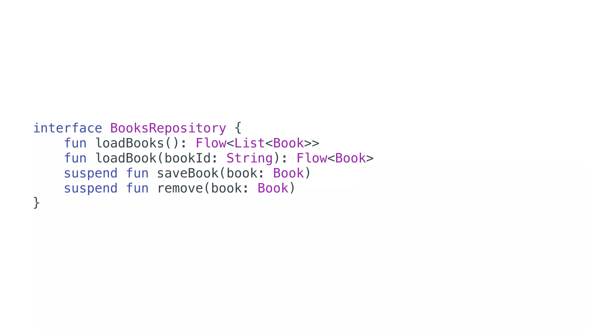 interface BooksRepository {
fun loadBooks(): Flow<List<Book>>
fun loadBook(bookId: String): Flow<Book>
suspend fun saveBook(book: Book)
suspend fun remove(book: Book)
}
 