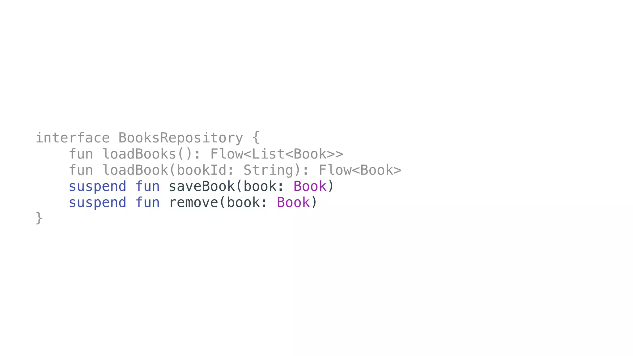 interface BooksRepository {
fun loadBooks(): Flow<List<Book>>
fun loadBook(bookId: String): Flow<Book>
suspend fun saveBook(book: Book)
suspend fun remove(book: Book)
}
 
