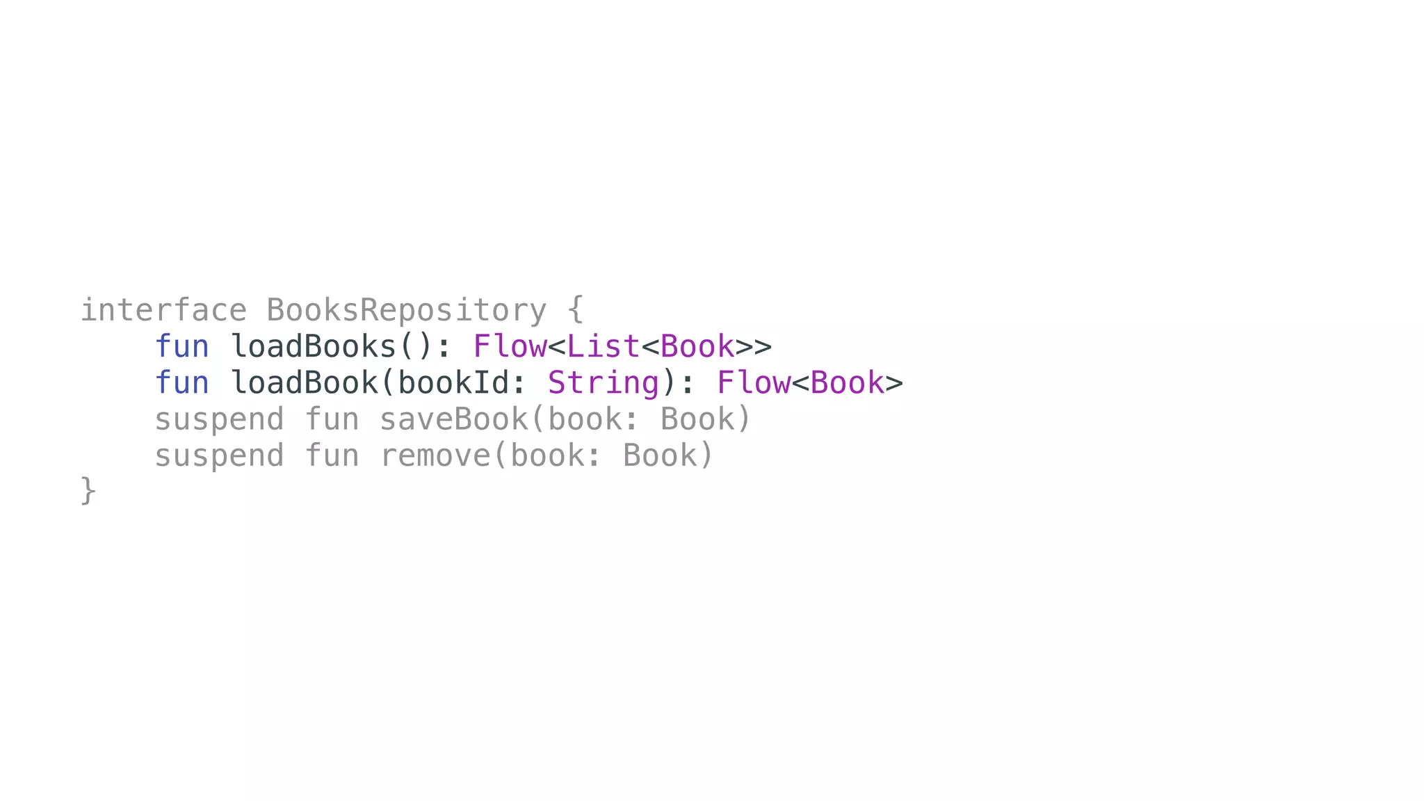 interface BooksRepository {
fun loadBooks(): Flow<List<Book>>
fun loadBook(bookId: String): Flow<Book>
suspend fun saveBook(book: Book)
suspend fun remove(book: Book)
}
 