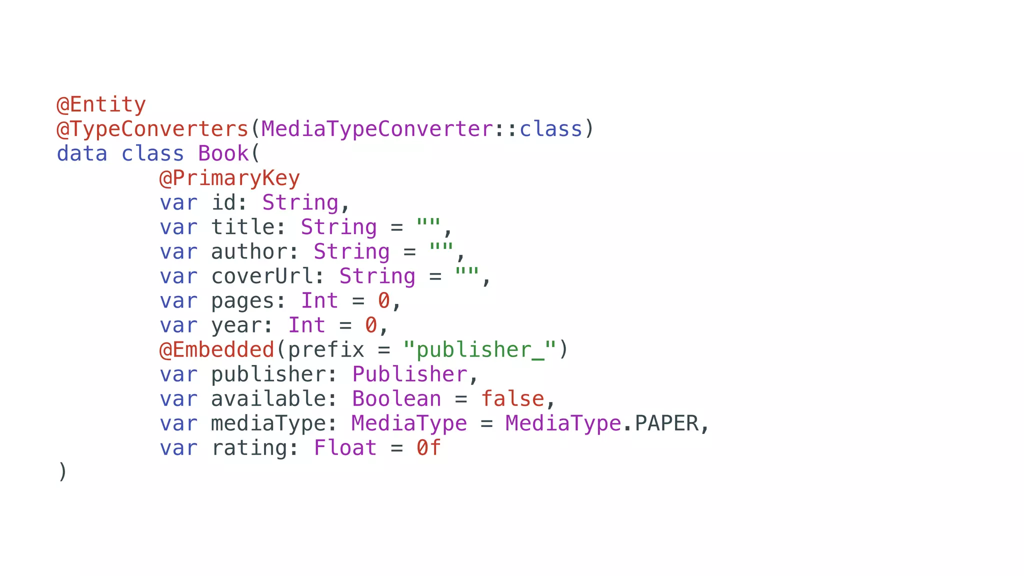 @Entity
@TypeConverters(MediaTypeConverter::class)
data class Book(
@PrimaryKey
var id: String,
var title: String = "",
var author: String = "",
var coverUrl: String = "",
var pages: Int = 0,
var year: Int = 0,
@Embedded(prefix = "publisher_")
var publisher: Publisher,
var available: Boolean = false,
var mediaType: MediaType = MediaType.PAPER,
var rating: Float = 0f
)
 