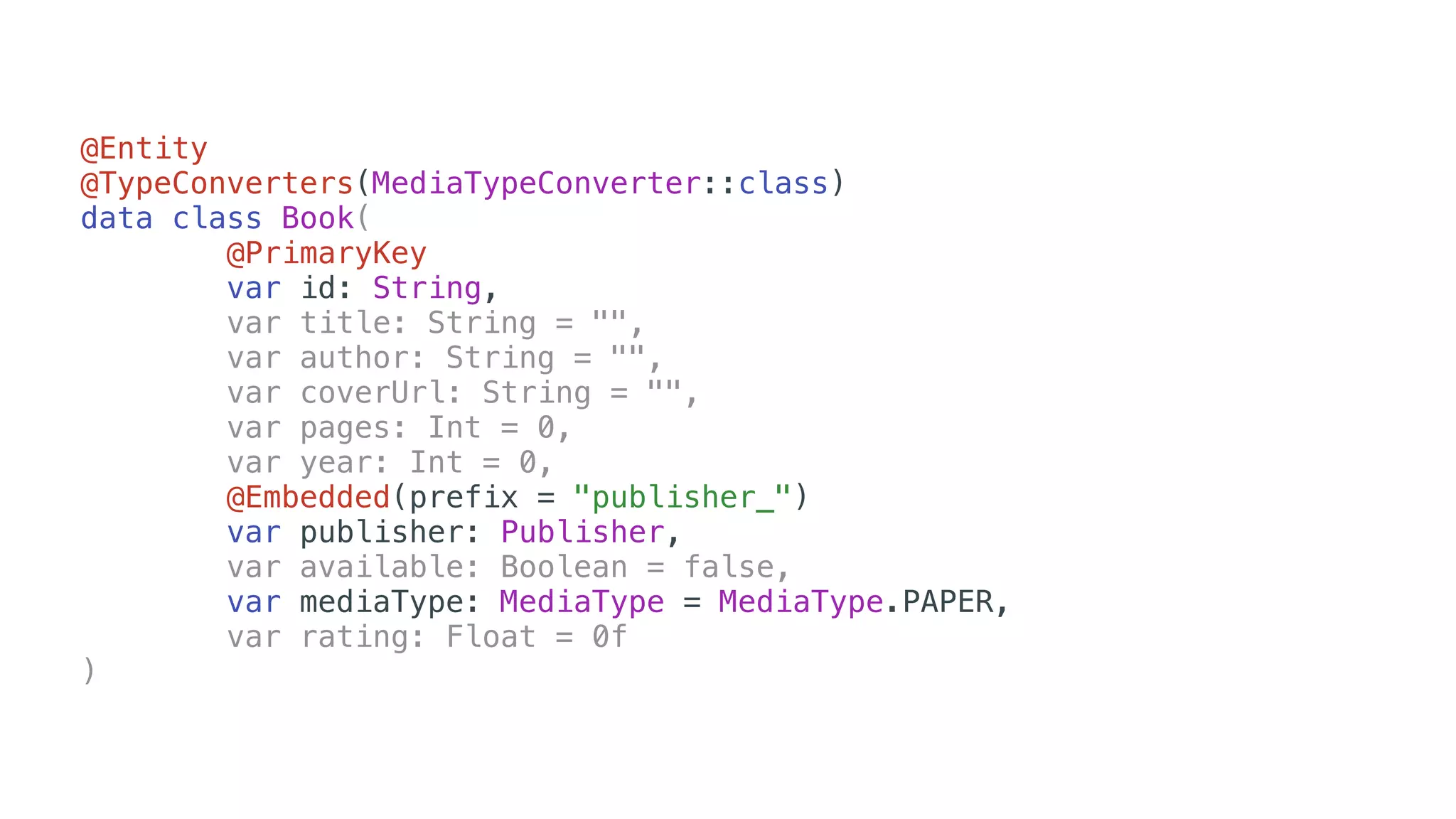 @Entity
@TypeConverters(MediaTypeConverter::class)
data class Book(
@PrimaryKey
var id: String,
var title: String = "",
var author: String = "",
var coverUrl: String = "",
var pages: Int = 0,
var year: Int = 0,
@Embedded(prefix = "publisher_")
var publisher: Publisher,
var available: Boolean = false,
var mediaType: MediaType = MediaType.PAPER,
var rating: Float = 0f
)
 