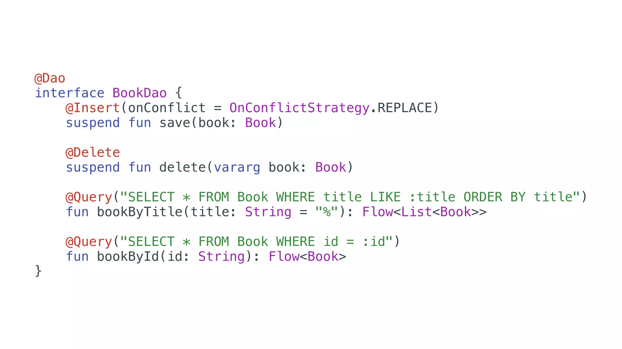 @Dao
interface BookDao {
@Insert(onConflict = OnConflictStrategy.REPLACE)
suspend fun save(book: Book)
@Delete
suspend fun delete(vararg book: Book)
@Query("SELECT * FROM Book WHERE title LIKE :title ORDER BY title")
fun bookByTitle(title: String = "%"): Flow<List<Book>>
@Query("SELECT * FROM Book WHERE id = :id")
fun bookById(id: String): Flow<Book>
}
 