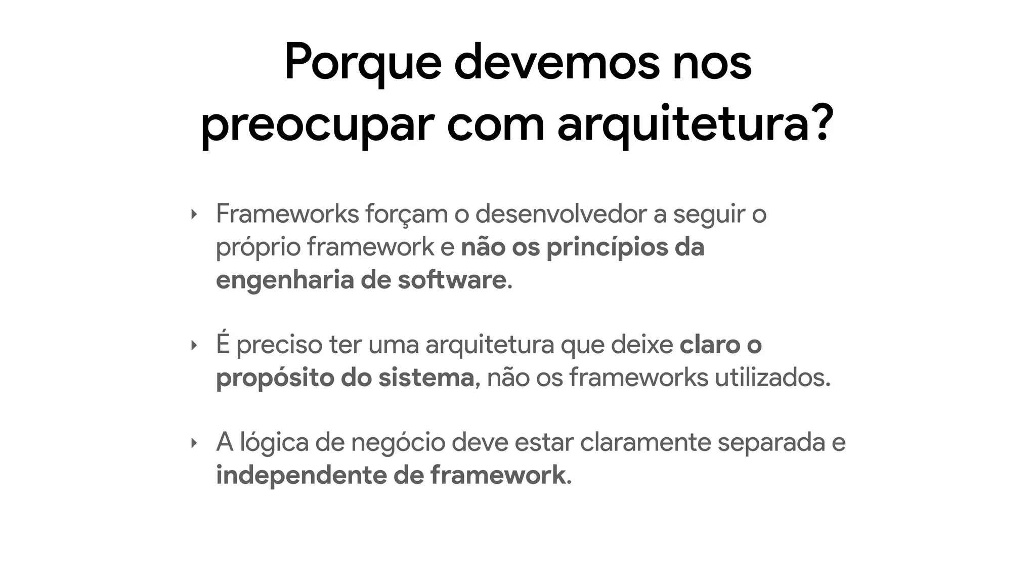 Porque devemos nos
preocupar com arquitetura?
‣ Frameworks forçam o desenvolvedor a seguir o
próprio framework e não os princípios da
engenharia de software.
‣ É preciso ter uma arquitetura que deixe claro o
propósito do sistema, não os frameworks utilizados.
‣ A lógica de negócio deve estar claramente separada e
independente de framework.
 