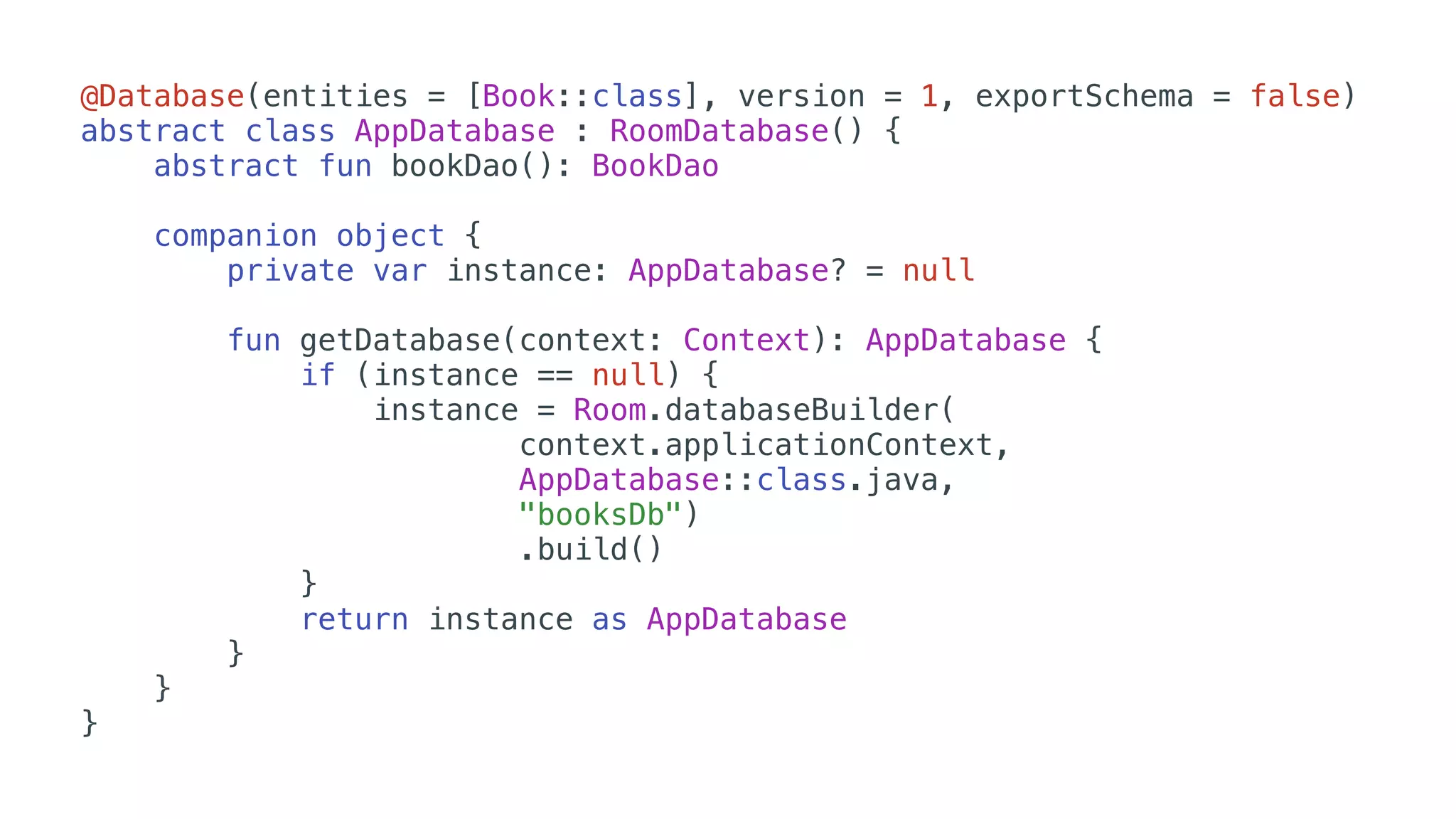 @Database(entities = [Book::class], version = 1, exportSchema = false)
abstract class AppDatabase : RoomDatabase() {
abstract fun bookDao(): BookDao
companion object {
private var instance: AppDatabase? = null
fun getDatabase(context: Context): AppDatabase {
if (instance == null) {
instance = Room.databaseBuilder(
context.applicationContext,
AppDatabase::class.java,
"booksDb")
.build()
}
return instance as AppDatabase
}
}
}
 
