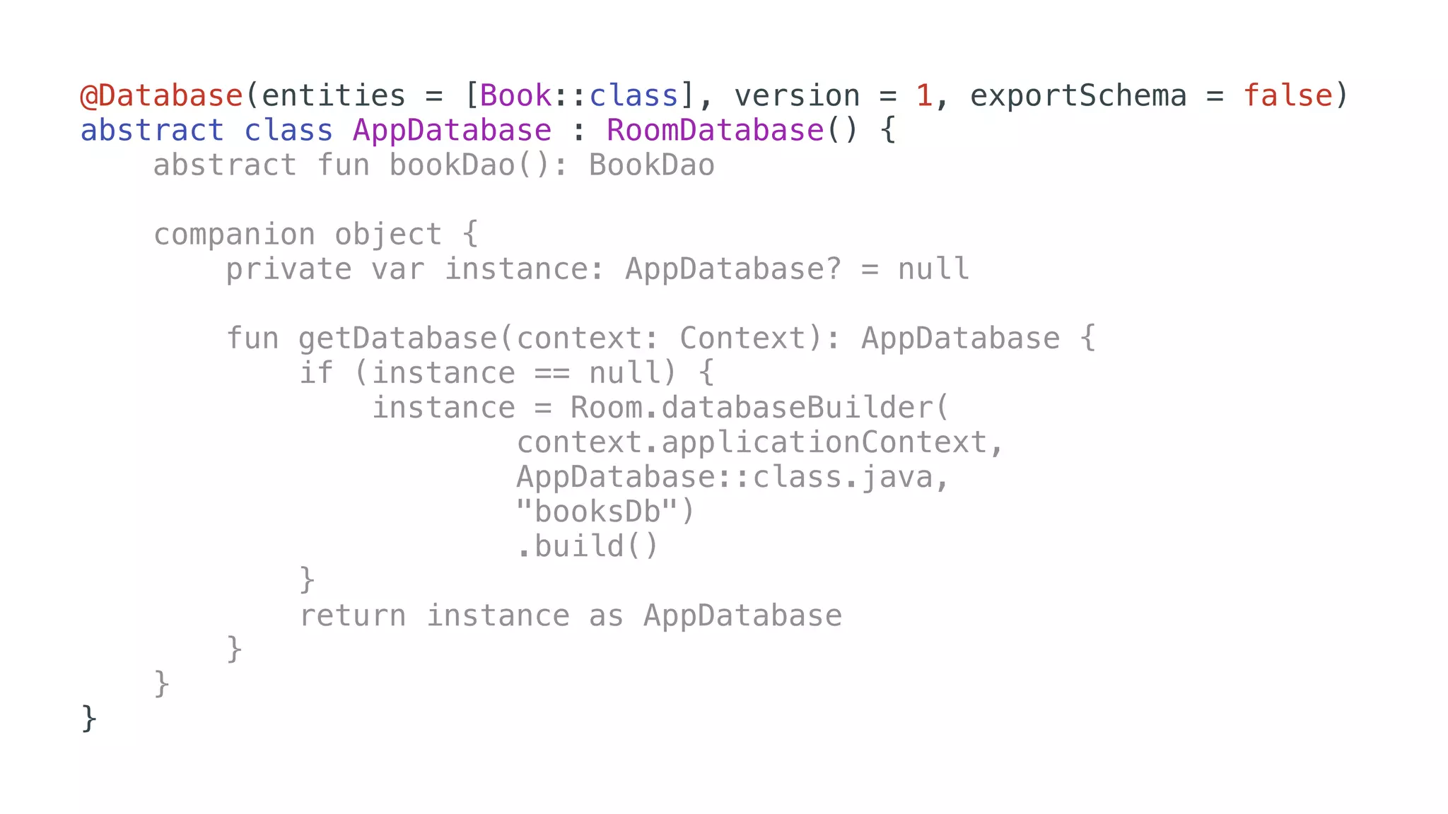 @Database(entities = [Book::class], version = 1, exportSchema = false)
abstract class AppDatabase : RoomDatabase() {
abstract fun bookDao(): BookDao
companion object {
private var instance: AppDatabase? = null
fun getDatabase(context: Context): AppDatabase {
if (instance == null) {
instance = Room.databaseBuilder(
context.applicationContext,
AppDatabase::class.java,
"booksDb")
.build()
}
return instance as AppDatabase
}
}
}
 