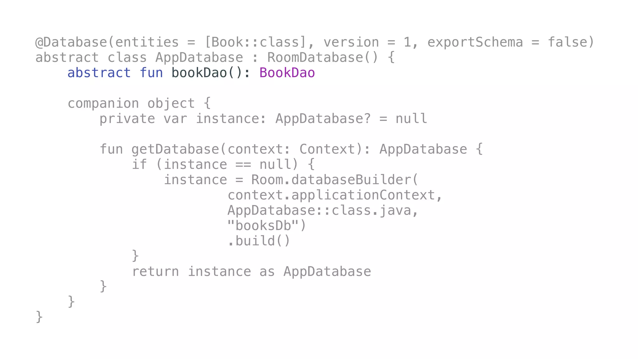 @Database(entities = [Book::class], version = 1, exportSchema = false)
abstract class AppDatabase : RoomDatabase() {
abstract fun bookDao(): BookDao
companion object {
private var instance: AppDatabase? = null
fun getDatabase(context: Context): AppDatabase {
if (instance == null) {
instance = Room.databaseBuilder(
context.applicationContext,
AppDatabase::class.java,
"booksDb")
.build()
}
return instance as AppDatabase
}
}
}
 