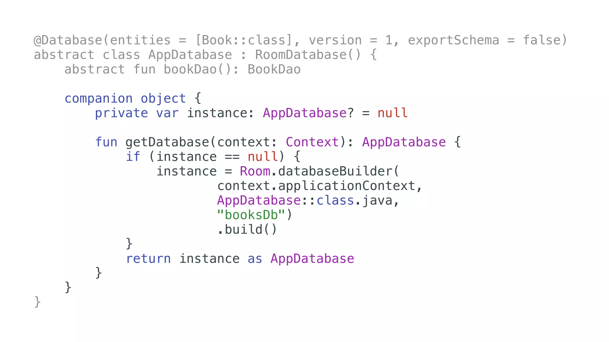 @Database(entities = [Book::class], version = 1, exportSchema = false)
abstract class AppDatabase : RoomDatabase() {
abstract fun bookDao(): BookDao
companion object {
private var instance: AppDatabase? = null
fun getDatabase(context: Context): AppDatabase {
if (instance == null) {
instance = Room.databaseBuilder(
context.applicationContext,
AppDatabase::class.java,
"booksDb")
.build()
}
return instance as AppDatabase
}
}
}
 