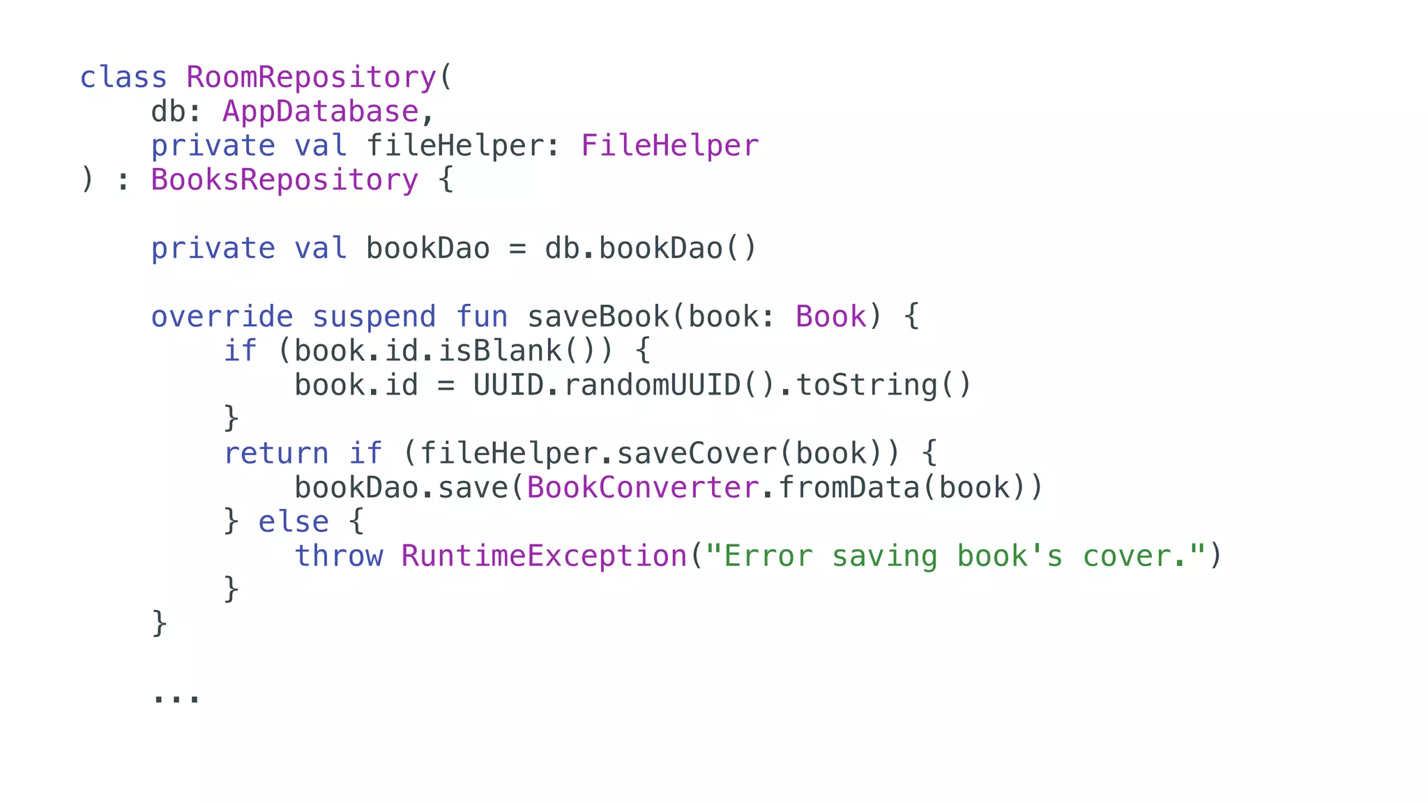 class RoomRepository(
db: AppDatabase,
private val fileHelper: FileHelper
) : BooksRepository {
private val bookDao = db.bookDao()
override suspend fun saveBook(book: Book) {
if (book.id.isBlank()) {
book.id = UUID.randomUUID().toString()
}
return if (fileHelper.saveCover(book)) {
bookDao.save(BookConverter.fromData(book))
} else {
throw RuntimeException("Error saving book's cover.")
}
} 
...
 