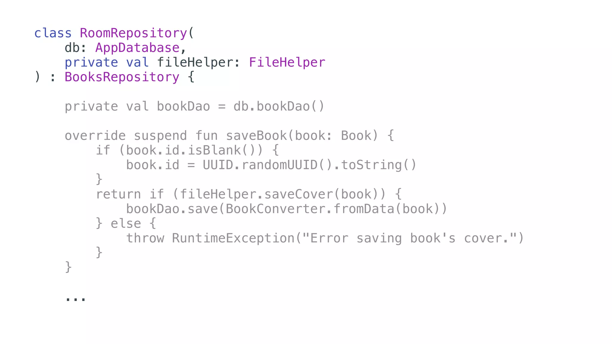 class RoomRepository(
db: AppDatabase,
private val fileHelper: FileHelper
) : BooksRepository {
private val bookDao = db.bookDao()
override suspend fun saveBook(book: Book) {
if (book.id.isBlank()) {
book.id = UUID.randomUUID().toString()
}
return if (fileHelper.saveCover(book)) {
bookDao.save(BookConverter.fromData(book))
} else {
throw RuntimeException("Error saving book's cover.")
}
} 
...
 