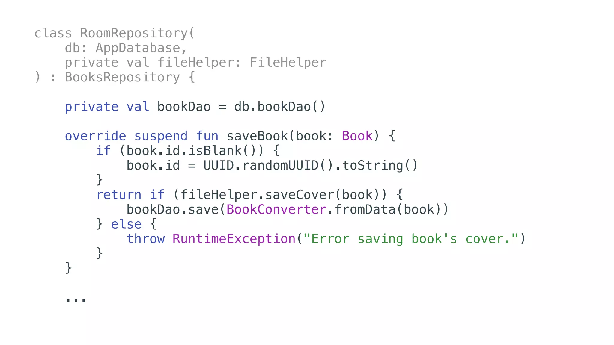 class RoomRepository(
db: AppDatabase,
private val fileHelper: FileHelper
) : BooksRepository {
private val bookDao = db.bookDao()
override suspend fun saveBook(book: Book) {
if (book.id.isBlank()) {
book.id = UUID.randomUUID().toString()
}
return if (fileHelper.saveCover(book)) {
bookDao.save(BookConverter.fromData(book))
} else {
throw RuntimeException("Error saving book's cover.")
}
} 
...
 