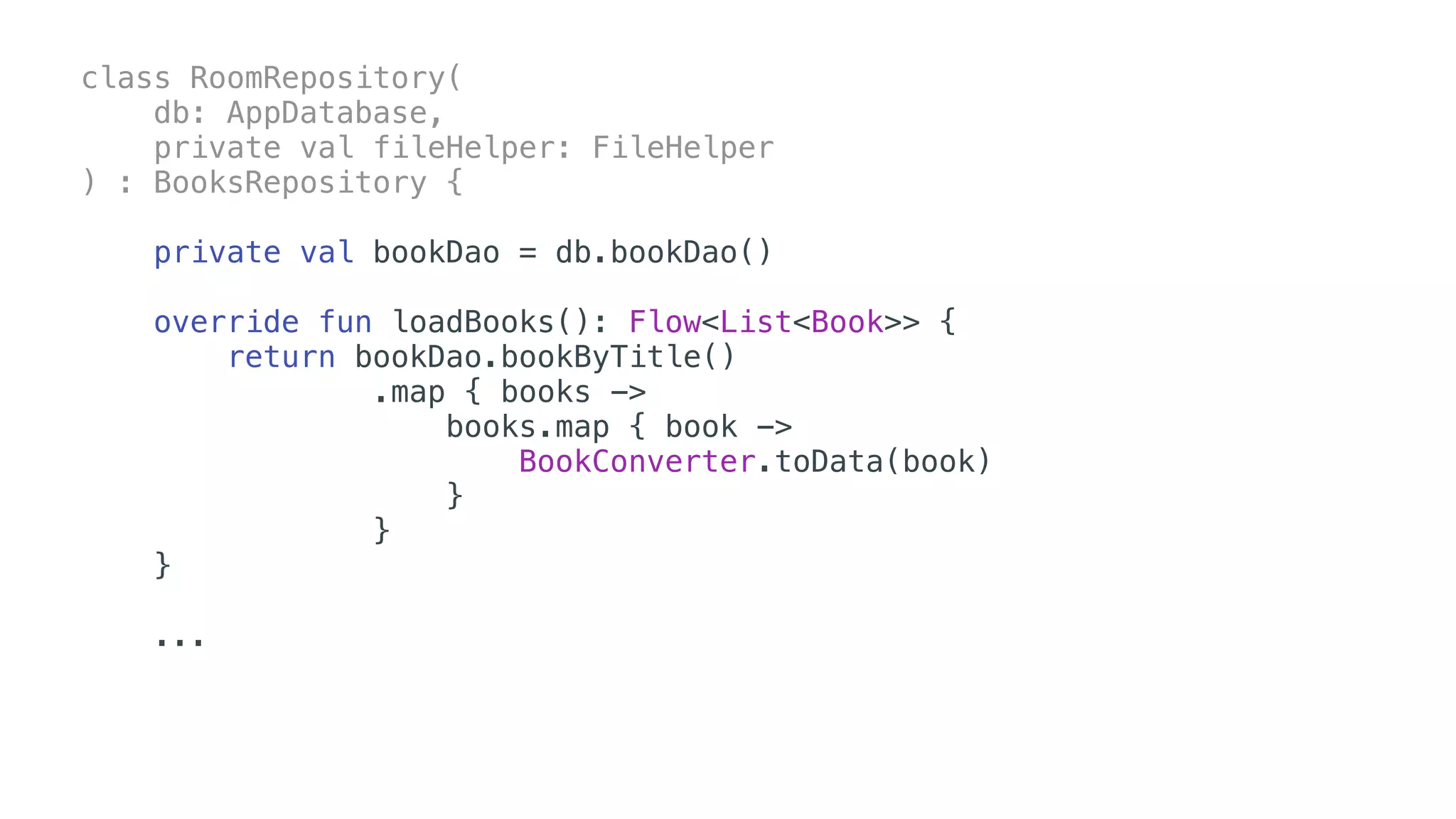 class RoomRepository(
db: AppDatabase,
private val fileHelper: FileHelper
) : BooksRepository {
private val bookDao = db.bookDao()
override fun loadBooks(): Flow<List<Book>> {
return bookDao.bookByTitle()
.map { books ->
books.map { book ->
BookConverter.toData(book)
}
}
}
...
 