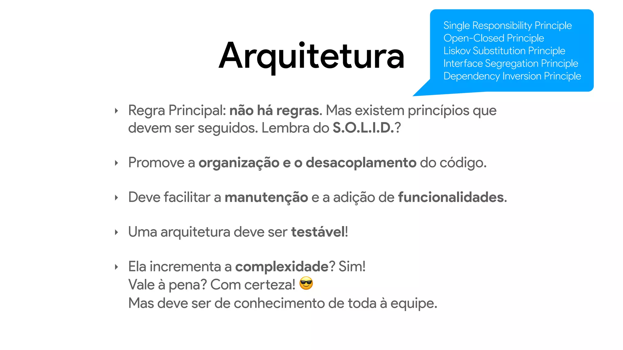 Arquitetura
‣ Regra Principal: não há regras. Mas existem princípios que
devem ser seguidos. Lembra do S.O.L.I.D.?
‣ Promove a organização e o desacoplamento do código.
‣ Deve facilitar a manutenção e a adição de funcionalidades.
‣ Uma arquitetura deve ser testável!
‣ Ela incrementa a complexidade? Sim!  
Vale à pena? Com certeza! 😎  
Mas deve ser de conhecimento de toda à equipe.
Single Responsibility Principle
Open-Closed Principle
Liskov Substitution Principle
Interface Segregation Principle
Dependency Inversion Principle
 