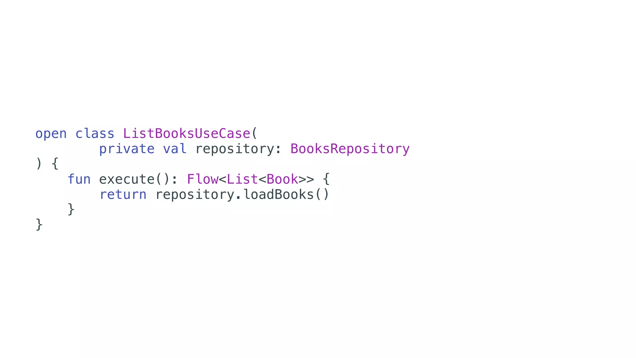 open class ListBooksUseCase(
private val repository: BooksRepository
) {
fun execute(): Flow<List<Book>> {
return repository.loadBooks()
}
}
 