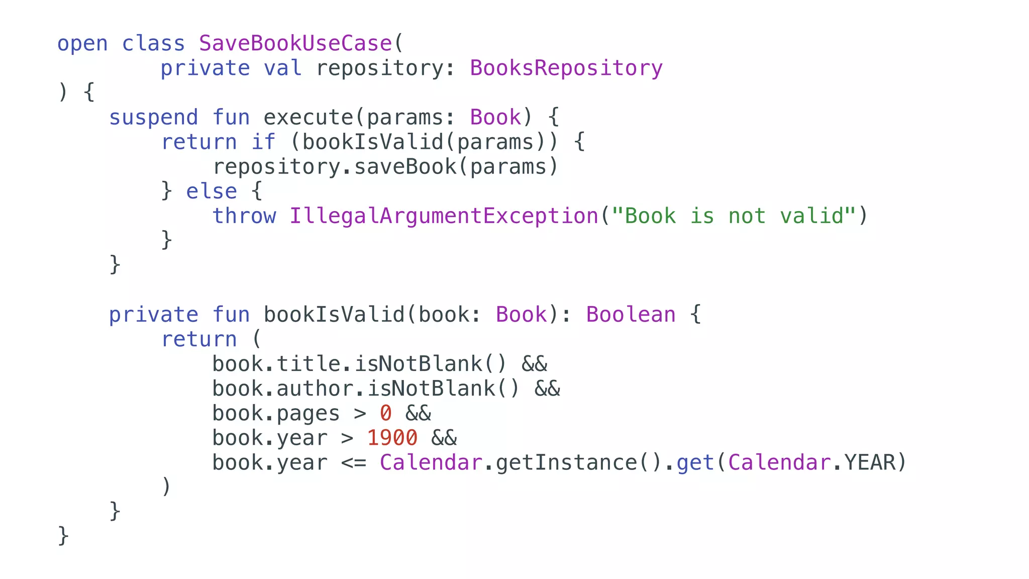 open class SaveBookUseCase(
private val repository: BooksRepository
) {
suspend fun execute(params: Book) {
return if (bookIsValid(params)) {
repository.saveBook(params)
} else {
throw IllegalArgumentException("Book is not valid")
}
}
private fun bookIsValid(book: Book): Boolean {
return (
book.title.isNotBlank() &&
book.author.isNotBlank() &&
book.pages > 0 &&
book.year > 1900 &&
book.year <= Calendar.getInstance().get(Calendar.YEAR)
)
}
}
 