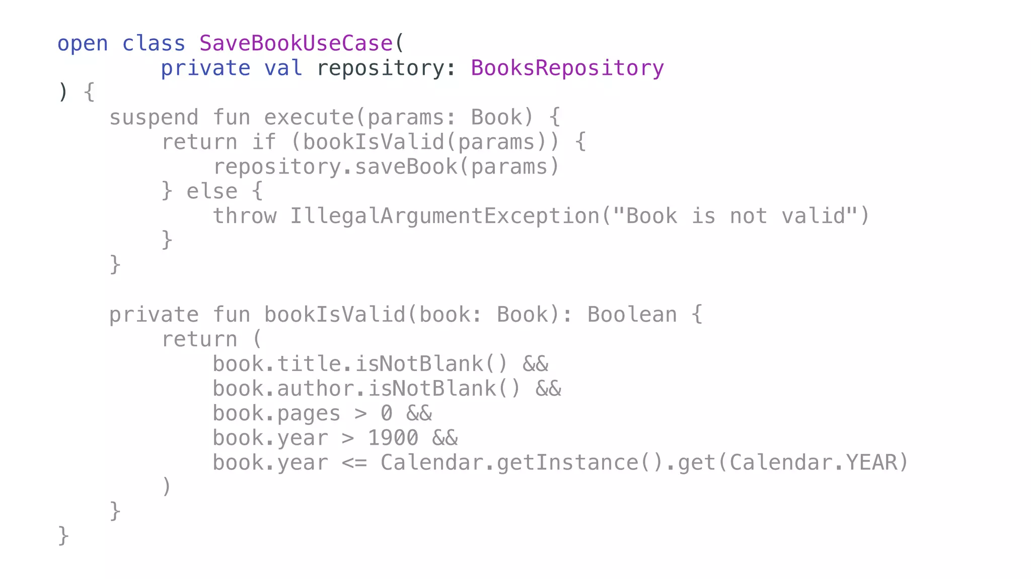 open class SaveBookUseCase(
private val repository: BooksRepository
) {
suspend fun execute(params: Book) {
return if (bookIsValid(params)) {
repository.saveBook(params)
} else {
throw IllegalArgumentException("Book is not valid")
}
}
private fun bookIsValid(book: Book): Boolean {
return (
book.title.isNotBlank() &&
book.author.isNotBlank() &&
book.pages > 0 &&
book.year > 1900 &&
book.year <= Calendar.getInstance().get(Calendar.YEAR)
)
}
}
 