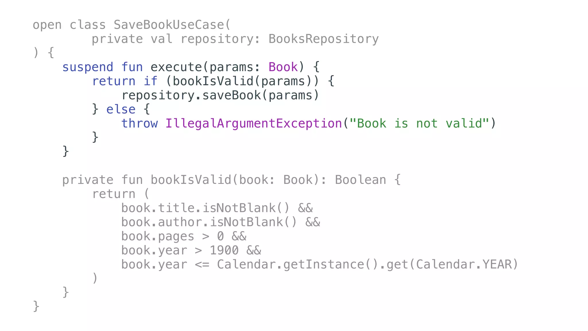 open class SaveBookUseCase(
private val repository: BooksRepository
) {
suspend fun execute(params: Book) {
return if (bookIsValid(params)) {
repository.saveBook(params)
} else {
throw IllegalArgumentException("Book is not valid")
}
}
private fun bookIsValid(book: Book): Boolean {
return (
book.title.isNotBlank() &&
book.author.isNotBlank() &&
book.pages > 0 &&
book.year > 1900 &&
book.year <= Calendar.getInstance().get(Calendar.YEAR)
)
}
}
 