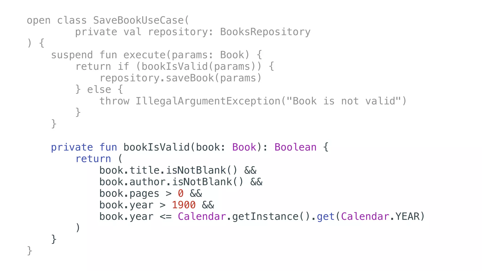 open class SaveBookUseCase(
private val repository: BooksRepository
) {
suspend fun execute(params: Book) {
return if (bookIsValid(params)) {
repository.saveBook(params)
} else {
throw IllegalArgumentException("Book is not valid")
}
}
private fun bookIsValid(book: Book): Boolean {
return (
book.title.isNotBlank() &&
book.author.isNotBlank() &&
book.pages > 0 &&
book.year > 1900 &&
book.year <= Calendar.getInstance().get(Calendar.YEAR)
)
}
}
 