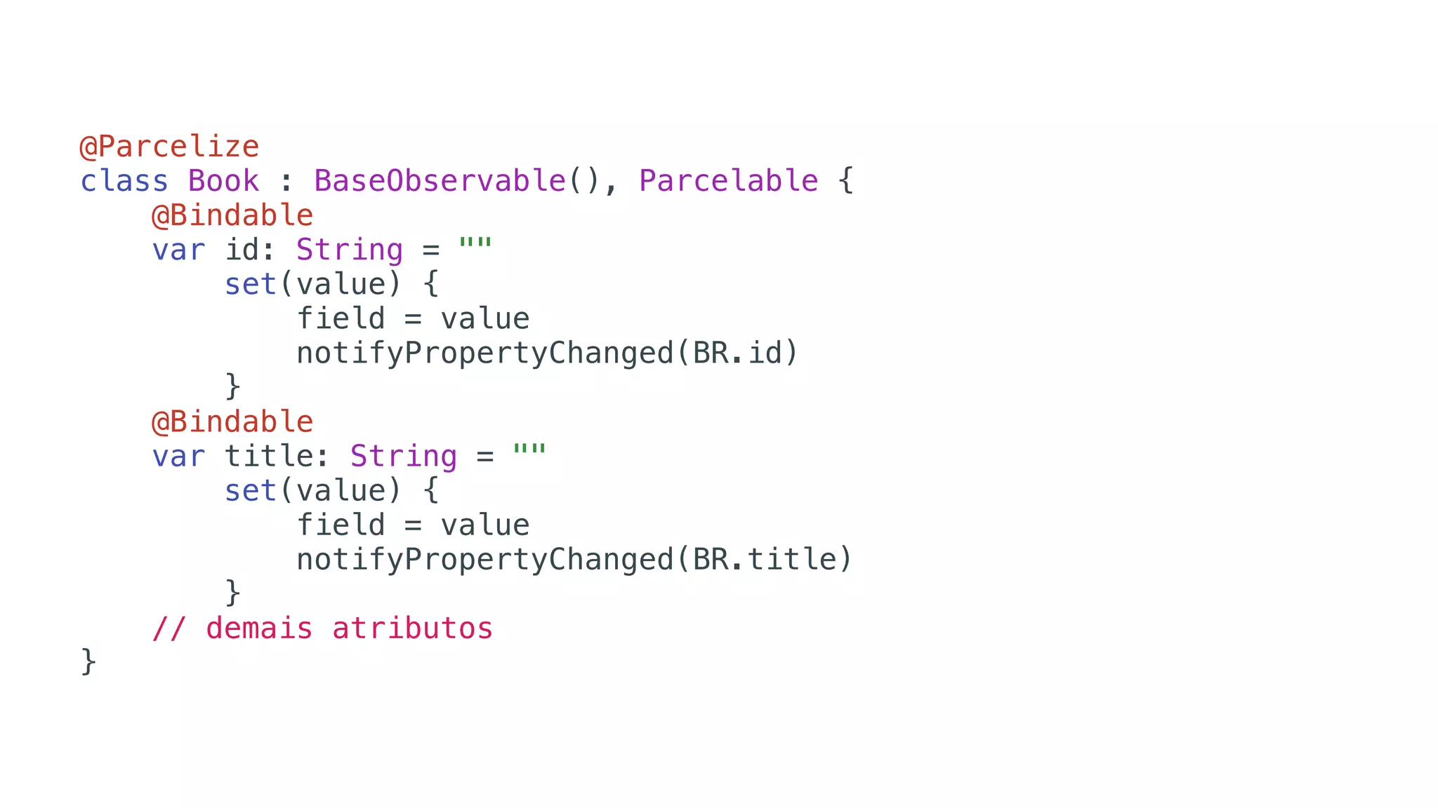 @Parcelize
class Book : BaseObservable(), Parcelable {
@Bindable
var id: String = ""
set(value) {
field = value
notifyPropertyChanged(BR.id)
}
@Bindable
var title: String = ""
set(value) {
field = value
notifyPropertyChanged(BR.title)
}
// demais atributos
}
 