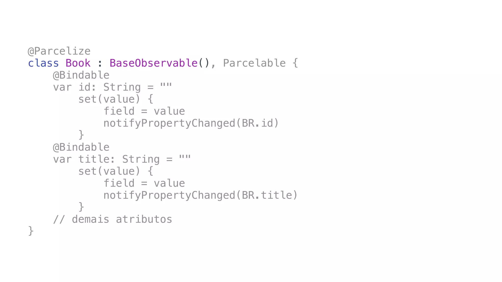 @Parcelize
class Book : BaseObservable(), Parcelable {
@Bindable
var id: String = ""
set(value) {
field = value
notifyPropertyChanged(BR.id)
}
@Bindable
var title: String = ""
set(value) {
field = value
notifyPropertyChanged(BR.title)
}
// demais atributos
}
 