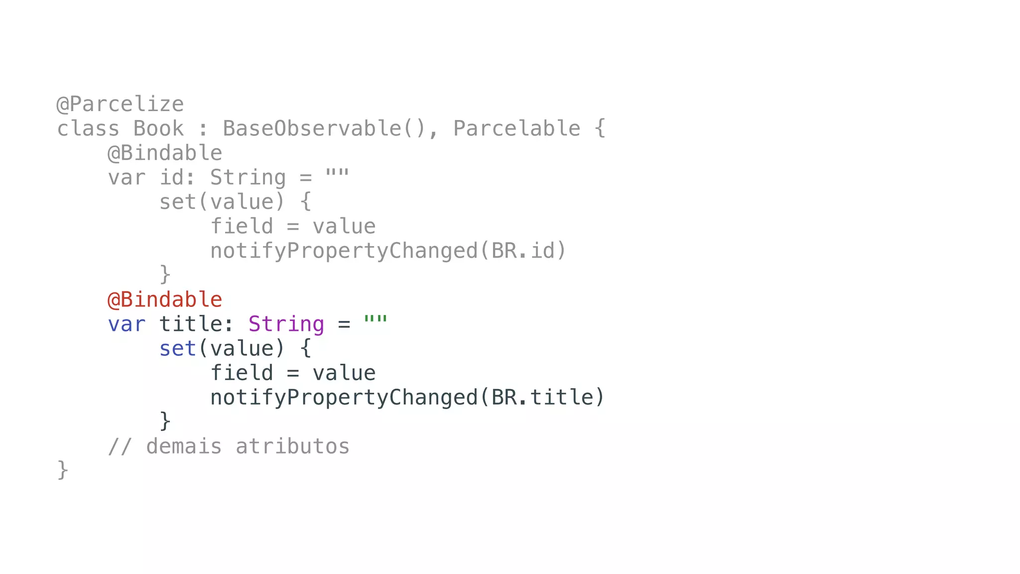 @Parcelize
class Book : BaseObservable(), Parcelable {
@Bindable
var id: String = ""
set(value) {
field = value
notifyPropertyChanged(BR.id)
}
@Bindable
var title: String = ""
set(value) {
field = value
notifyPropertyChanged(BR.title)
}
// demais atributos
}
 