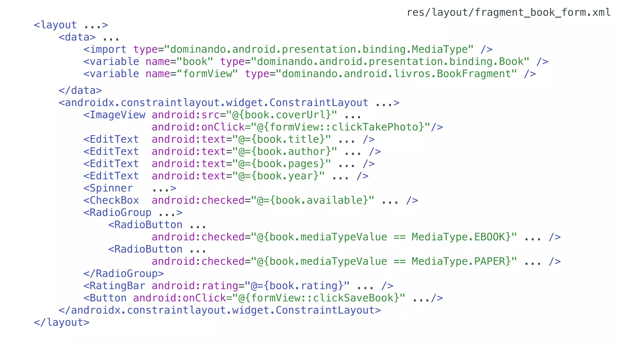 <layout ...>
<data> ...
<import type="dominando.android.presentation.binding.MediaType" />
<variable name="book" type="dominando.android.presentation.binding.Book" />
<variable name=“formView" type="dominando.android.livros.BookFragment" />
</data>
<androidx.constraintlayout.widget.ConstraintLayout ...>
<ImageView android:src="@{book.coverUrl}" ...
android:onClick="@{formView::clickTakePhoto}"/>
<EditText android:text="@={book.title}" ... />
<EditText android:text="@={book.author}" ... />
<EditText android:text="@={book.pages}" ... />
<EditText android:text="@={book.year}" ... />
<Spinner ...>
<CheckBox android:checked="@={book.available}" ... />
<RadioGroup ...>
<RadioButton ...
android:checked="@{book.mediaTypeValue == MediaType.EBOOK}" ... />
<RadioButton ...
android:checked="@{book.mediaTypeValue == MediaType.PAPER}" ... />
</RadioGroup>
<RatingBar android:rating="@={book.rating}" ... />
<Button android:onClick="@{formView::clickSaveBook}" .../>
</androidx.constraintlayout.widget.ConstraintLayout>
</layout>
res/layout/fragment_book_form.xml
 