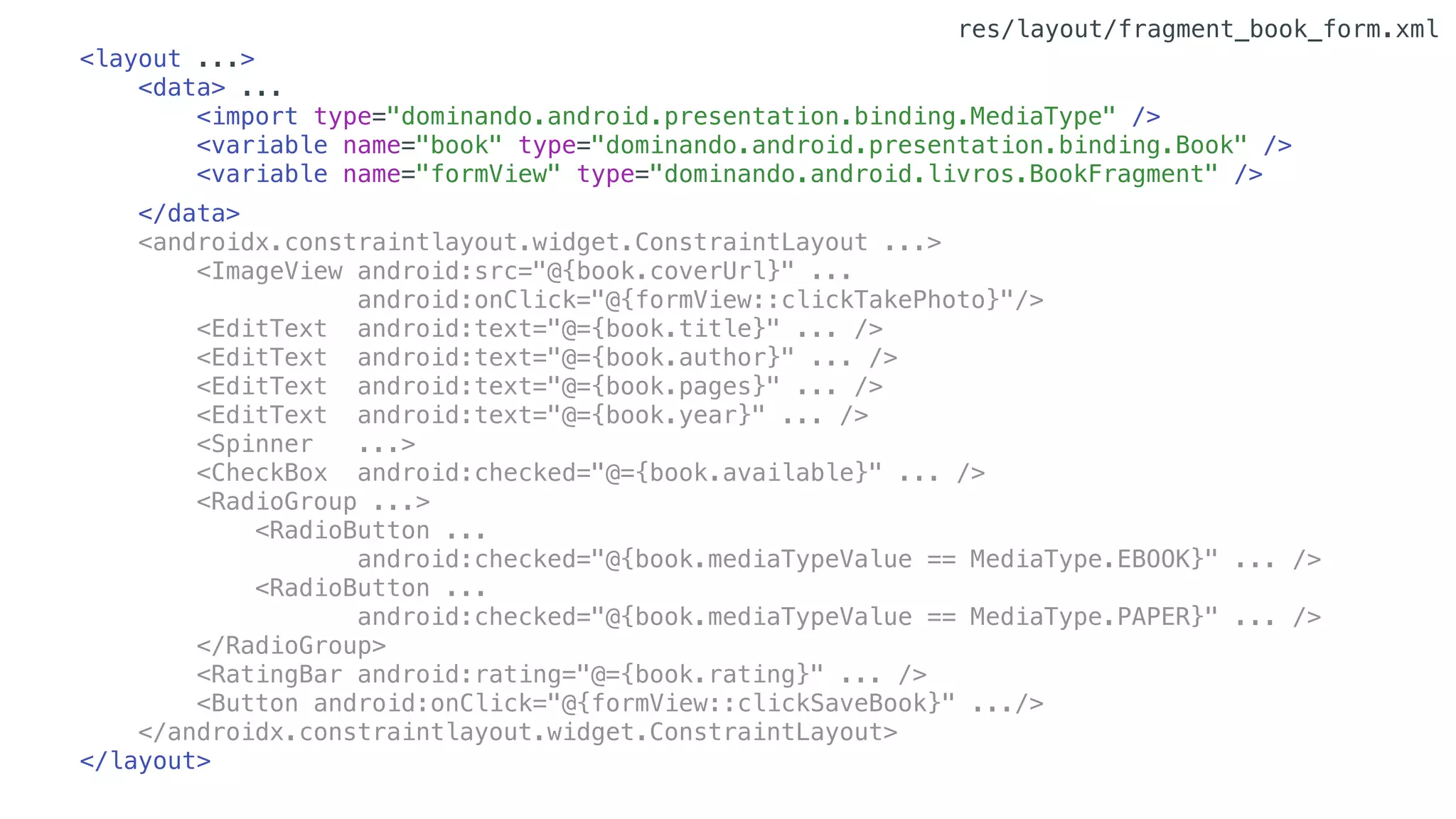 <layout ...>
<data> ...
<import type="dominando.android.presentation.binding.MediaType" />
<variable name="book" type="dominando.android.presentation.binding.Book" />
<variable name="formView" type="dominando.android.livros.BookFragment" />
</data>
<androidx.constraintlayout.widget.ConstraintLayout ...>
<ImageView android:src="@{book.coverUrl}" ...
android:onClick="@{formView::clickTakePhoto}"/>
<EditText android:text="@={book.title}" ... />
<EditText android:text="@={book.author}" ... />
<EditText android:text="@={book.pages}" ... />
<EditText android:text="@={book.year}" ... />
<Spinner ...>
<CheckBox android:checked="@={book.available}" ... />
<RadioGroup ...>
<RadioButton ...
android:checked="@{book.mediaTypeValue == MediaType.EBOOK}" ... />
<RadioButton ...
android:checked="@{book.mediaTypeValue == MediaType.PAPER}" ... />
</RadioGroup>
<RatingBar android:rating="@={book.rating}" ... />
<Button android:onClick="@{formView::clickSaveBook}" .../>
</androidx.constraintlayout.widget.ConstraintLayout>
</layout>
res/layout/fragment_book_form.xml
 