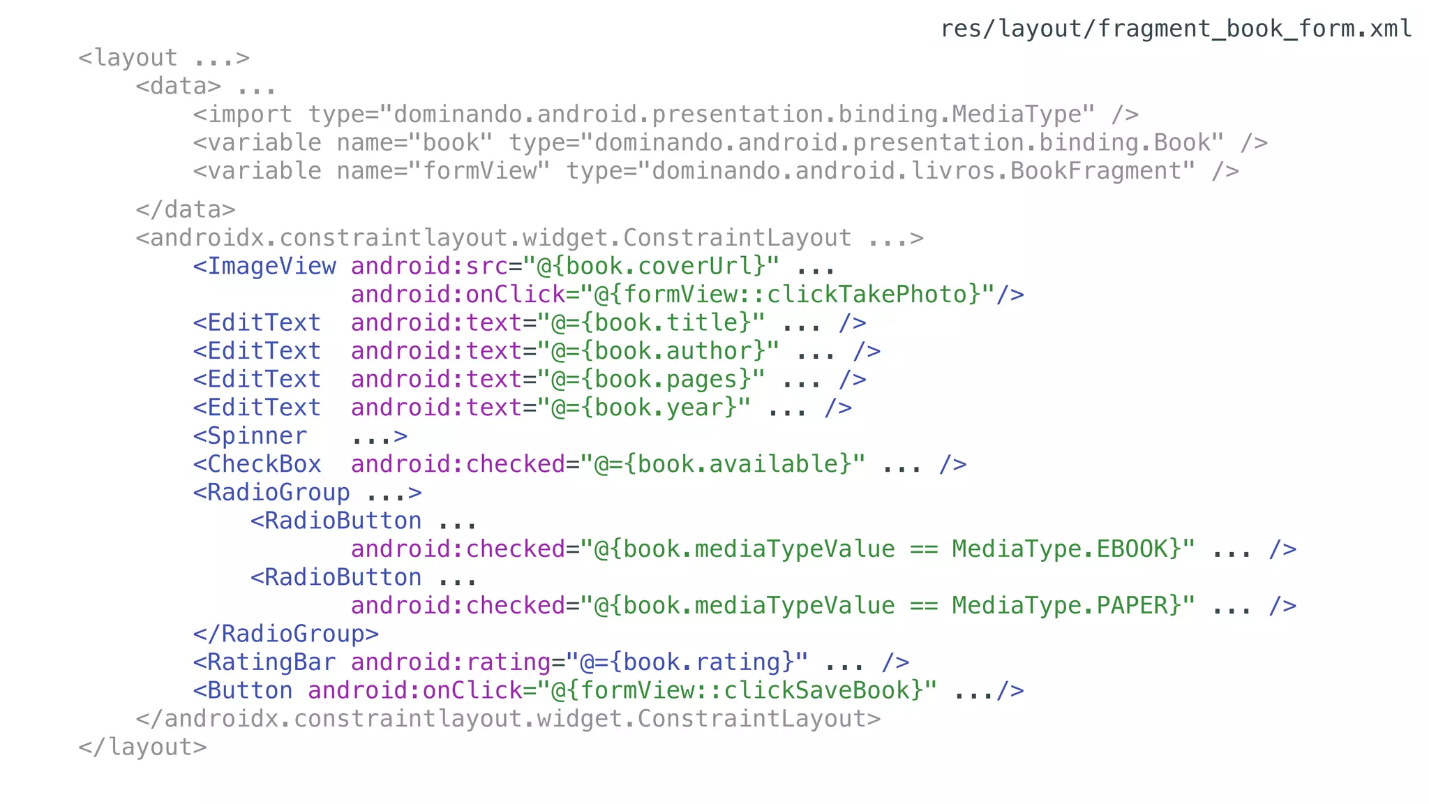 <layout ...>
<data> ...
<import type="dominando.android.presentation.binding.MediaType" />
<variable name="book" type="dominando.android.presentation.binding.Book" />
<variable name="formView" type="dominando.android.livros.BookFragment" />
</data>
<androidx.constraintlayout.widget.ConstraintLayout ...>
<ImageView android:src="@{book.coverUrl}" ...
android:onClick="@{formView::clickTakePhoto}"/>
<EditText android:text="@={book.title}" ... />
<EditText android:text="@={book.author}" ... />
<EditText android:text="@={book.pages}" ... />
<EditText android:text="@={book.year}" ... />
<Spinner ...>
<CheckBox android:checked="@={book.available}" ... />
<RadioGroup ...>
<RadioButton ...
android:checked="@{book.mediaTypeValue == MediaType.EBOOK}" ... />
<RadioButton ...
android:checked="@{book.mediaTypeValue == MediaType.PAPER}" ... />
</RadioGroup>
<RatingBar android:rating="@={book.rating}" ... />
<Button android:onClick="@{formView::clickSaveBook}" .../>
</androidx.constraintlayout.widget.ConstraintLayout>
</layout>
res/layout/fragment_book_form.xml
 