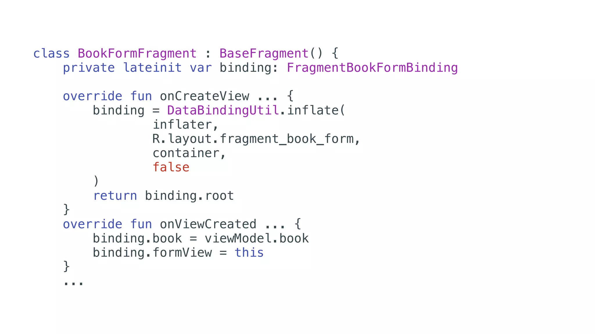 class BookFormFragment : BaseFragment() {
private lateinit var binding: FragmentBookFormBinding
override fun onCreateView ... {
binding = DataBindingUtil.inflate(
inflater,
R.layout.fragment_book_form,
container,
false
)
return binding.root
}
override fun onViewCreated ... {
binding.book = viewModel.book
binding.formView = this
}
...
 