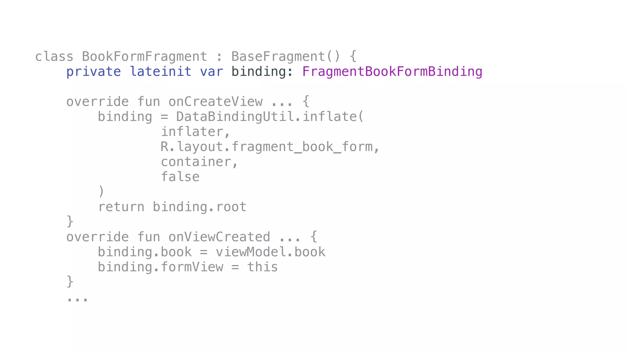 class BookFormFragment : BaseFragment() {
private lateinit var binding: FragmentBookFormBinding
override fun onCreateView ... {
binding = DataBindingUtil.inflate(
inflater,
R.layout.fragment_book_form,
container,
false
)
return binding.root
}
override fun onViewCreated ... {
binding.book = viewModel.book
binding.formView = this
}
...
 