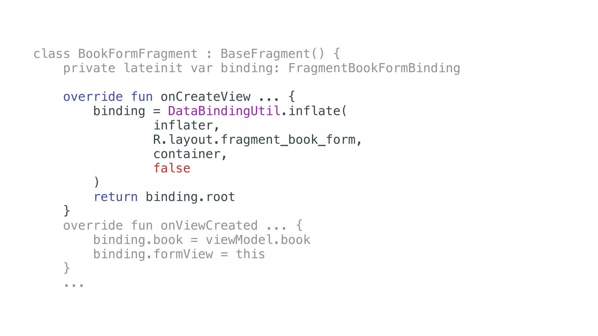 class BookFormFragment : BaseFragment() {
private lateinit var binding: FragmentBookFormBinding
override fun onCreateView ... {
binding = DataBindingUtil.inflate(
inflater,
R.layout.fragment_book_form,
container,
false
)
return binding.root
}
override fun onViewCreated ... {
binding.book = viewModel.book
binding.formView = this
}
...
 