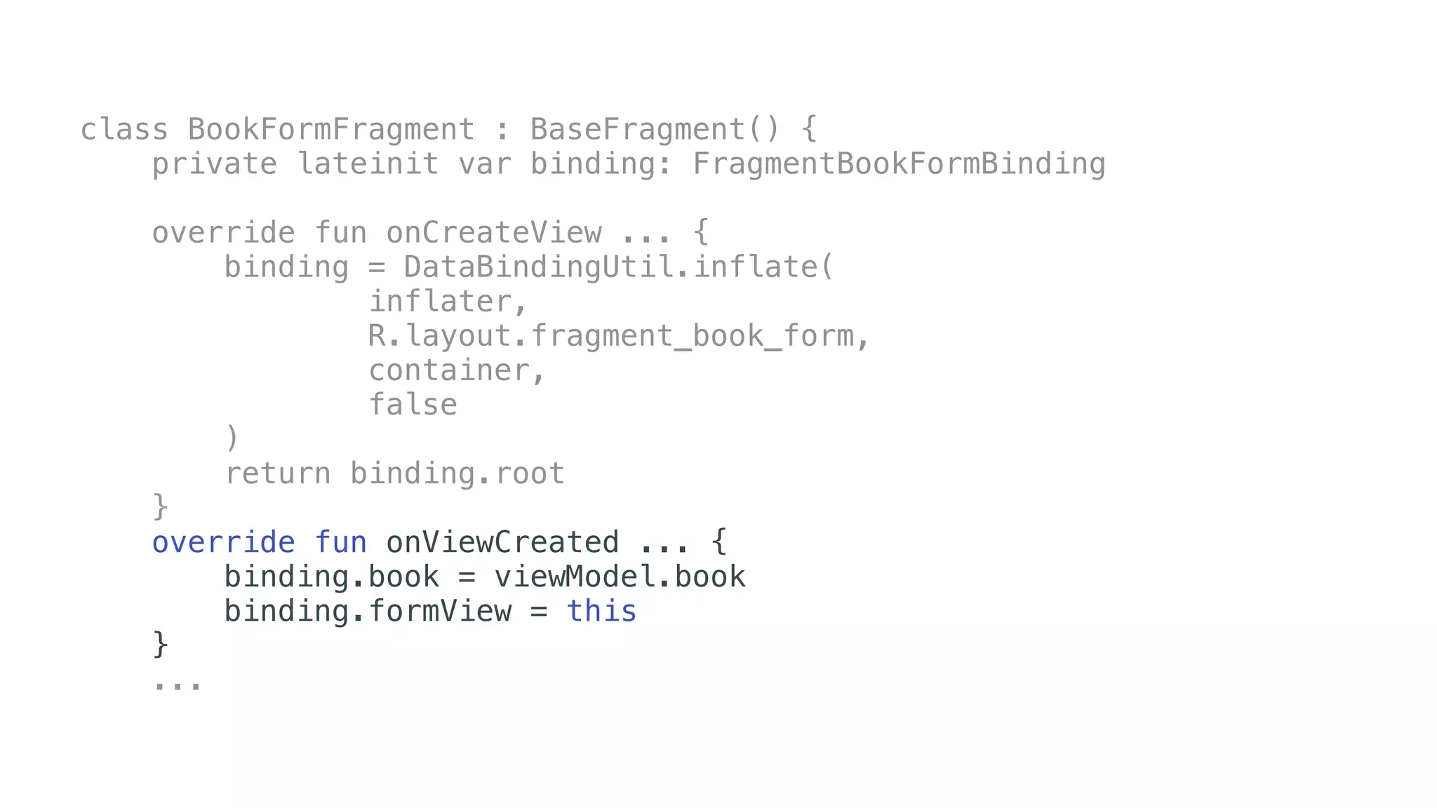 class BookFormFragment : BaseFragment() {
private lateinit var binding: FragmentBookFormBinding
override fun onCreateView ... {
binding = DataBindingUtil.inflate(
inflater,
R.layout.fragment_book_form,
container,
false
)
return binding.root
}
override fun onViewCreated ... {
binding.book = viewModel.book
binding.formView = this
}
...
 