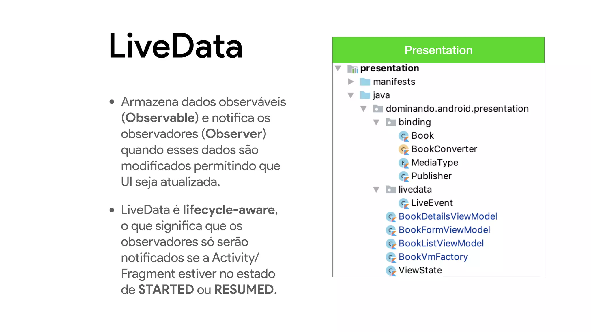 LiveData
• Armazena dados observáveis
(Observable) e notifica os
observadores (Observer)
quando esses dados são
modificados permitindo que
UI seja atualizada.
• LiveData é lifecycle-aware,
o que significa que os
observadores só serão
notificados se a Activity/
Fragment estiver no estado
de STARTED ou RESUMED.
Presentation
 