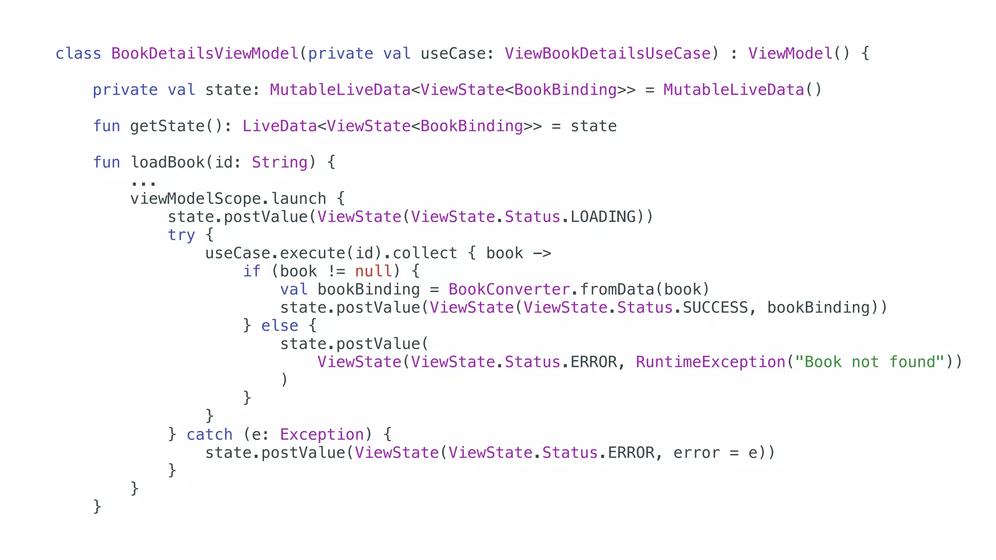 class BookDetailsViewModel(private val useCase: ViewBookDetailsUseCase) : ViewModel() {
private val state: MutableLiveData<ViewState<BookBinding>> = MutableLiveData()
fun getState(): LiveData<ViewState<BookBinding>> = state
fun loadBook(id: String) {
...
viewModelScope.launch {
state.postValue(ViewState(ViewState.Status.LOADING))
try {
useCase.execute(id).collect { book ->
if (book != null) {
val bookBinding = BookConverter.fromData(book)
state.postValue(ViewState(ViewState.Status.SUCCESS, bookBinding))
} else {
state.postValue(
ViewState(ViewState.Status.ERROR, RuntimeException("Book not found"))
)
}
}
} catch (e: Exception) {
state.postValue(ViewState(ViewState.Status.ERROR, error = e))
}
}
}
 
