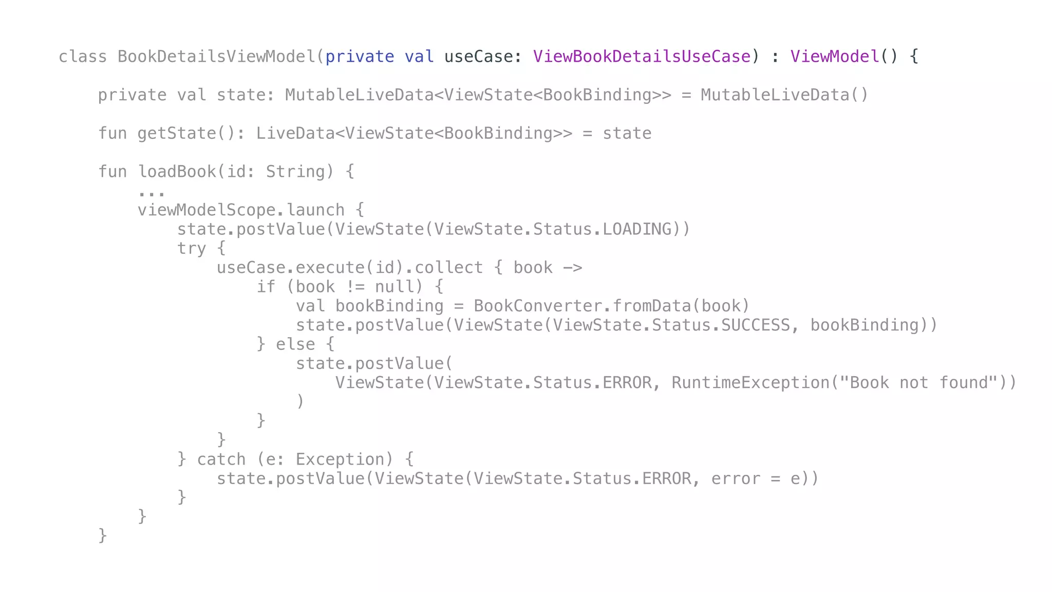 class BookDetailsViewModel(private val useCase: ViewBookDetailsUseCase) : ViewModel() {
private val state: MutableLiveData<ViewState<BookBinding>> = MutableLiveData()
fun getState(): LiveData<ViewState<BookBinding>> = state
fun loadBook(id: String) {
...
viewModelScope.launch {
state.postValue(ViewState(ViewState.Status.LOADING))
try {
useCase.execute(id).collect { book ->
if (book != null) {
val bookBinding = BookConverter.fromData(book)
state.postValue(ViewState(ViewState.Status.SUCCESS, bookBinding))
} else {
state.postValue(
ViewState(ViewState.Status.ERROR, RuntimeException("Book not found"))
)
}
}
} catch (e: Exception) {
state.postValue(ViewState(ViewState.Status.ERROR, error = e))
}
}
}
 