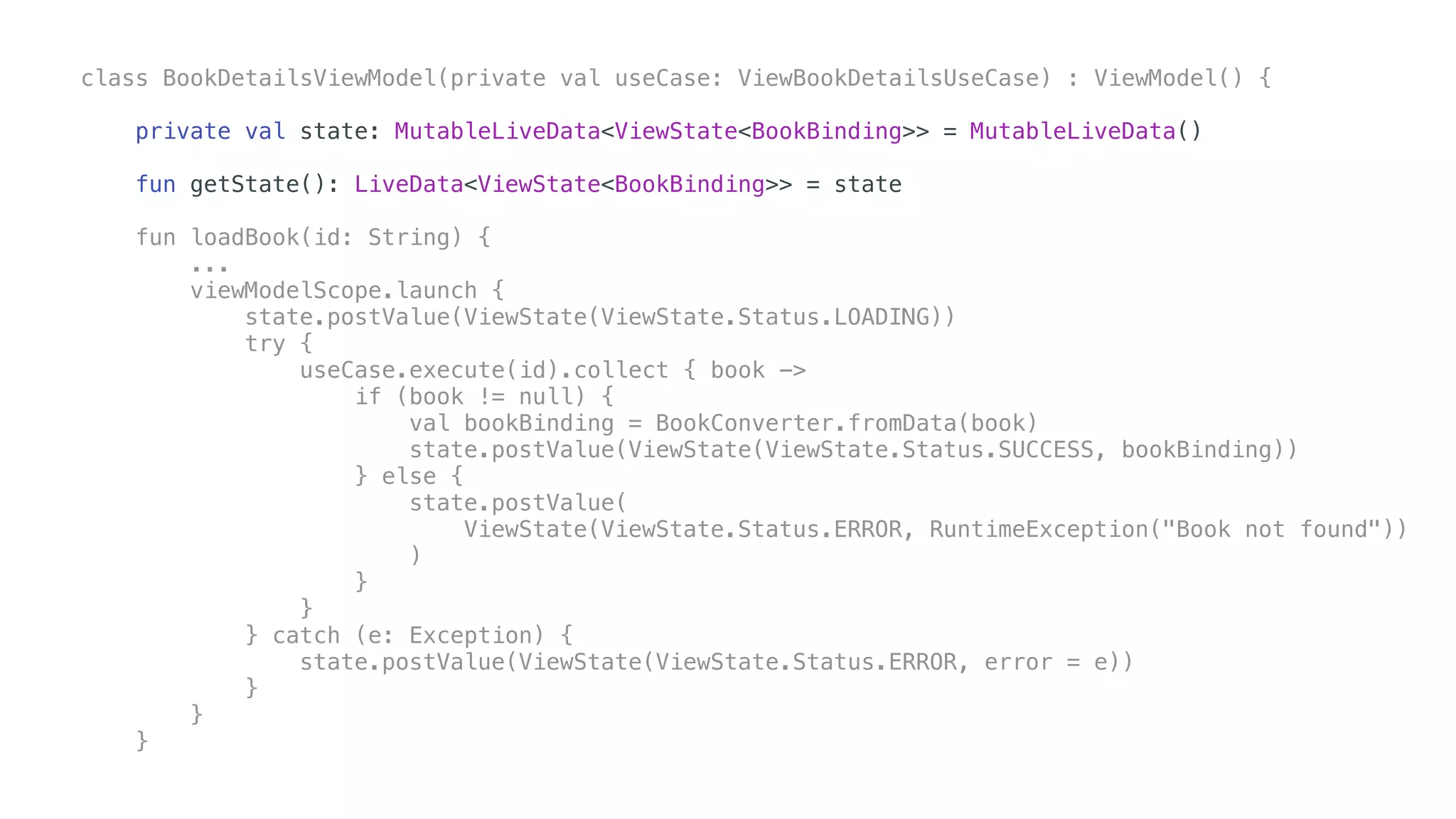 class BookDetailsViewModel(private val useCase: ViewBookDetailsUseCase) : ViewModel() {
private val state: MutableLiveData<ViewState<BookBinding>> = MutableLiveData()
fun getState(): LiveData<ViewState<BookBinding>> = state
fun loadBook(id: String) {
...
viewModelScope.launch {
state.postValue(ViewState(ViewState.Status.LOADING))
try {
useCase.execute(id).collect { book ->
if (book != null) {
val bookBinding = BookConverter.fromData(book)
state.postValue(ViewState(ViewState.Status.SUCCESS, bookBinding))
} else {
state.postValue(
ViewState(ViewState.Status.ERROR, RuntimeException("Book not found"))
)
}
}
} catch (e: Exception) {
state.postValue(ViewState(ViewState.Status.ERROR, error = e))
}
}
}
 