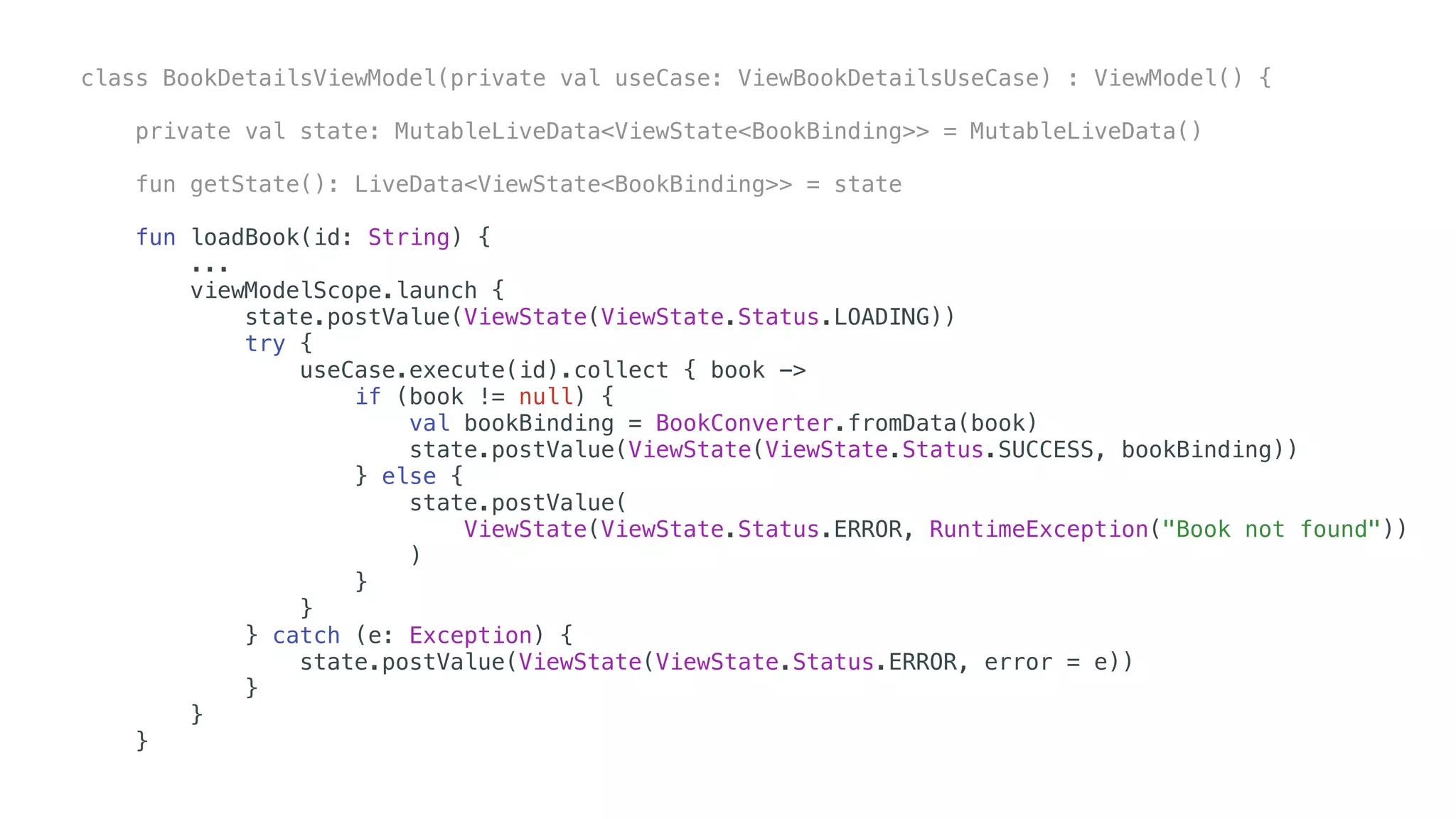 class BookDetailsViewModel(private val useCase: ViewBookDetailsUseCase) : ViewModel() {
private val state: MutableLiveData<ViewState<BookBinding>> = MutableLiveData()
fun getState(): LiveData<ViewState<BookBinding>> = state
fun loadBook(id: String) {
...
viewModelScope.launch {
state.postValue(ViewState(ViewState.Status.LOADING))
try {
useCase.execute(id).collect { book ->
if (book != null) {
val bookBinding = BookConverter.fromData(book)
state.postValue(ViewState(ViewState.Status.SUCCESS, bookBinding))
} else {
state.postValue(
ViewState(ViewState.Status.ERROR, RuntimeException("Book not found"))
)
}
}
} catch (e: Exception) {
state.postValue(ViewState(ViewState.Status.ERROR, error = e))
}
}
}
 