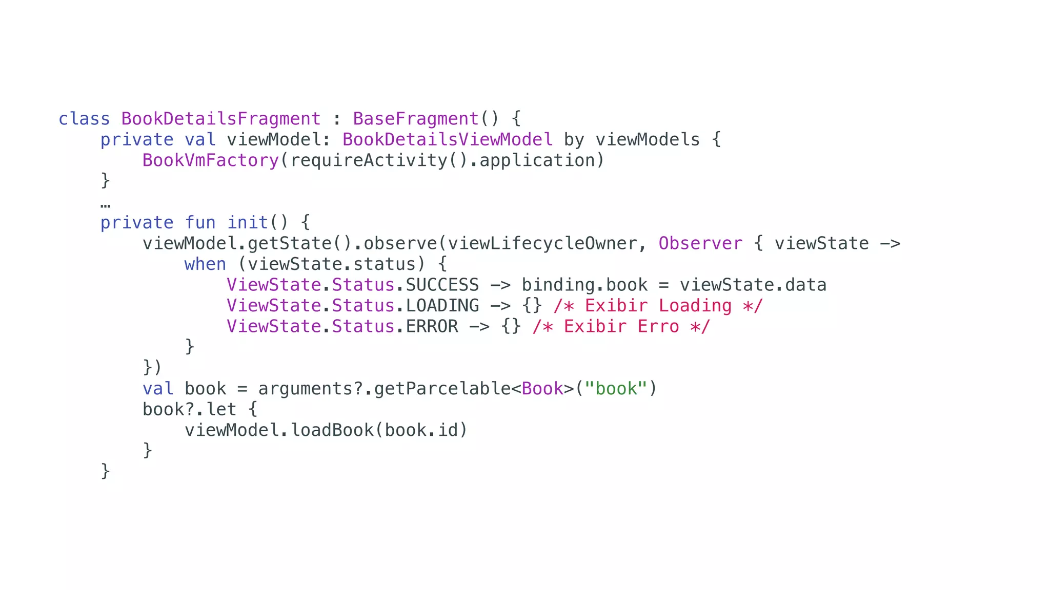 class BookDetailsFragment : BaseFragment() {
private val viewModel: BookDetailsViewModel by viewModels {
BookVmFactory(requireActivity().application)
}
…
private fun init() {
viewModel.getState().observe(viewLifecycleOwner, Observer { viewState ->
when (viewState.status) {
ViewState.Status.SUCCESS -> binding.book = viewState.data
ViewState.Status.LOADING -> {} /* Exibir Loading */
ViewState.Status.ERROR -> {} /* Exibir Erro */
}
})
val book = arguments?.getParcelable<Book>("book")
book?.let {
viewModel.loadBook(book.id)
}
}
 
